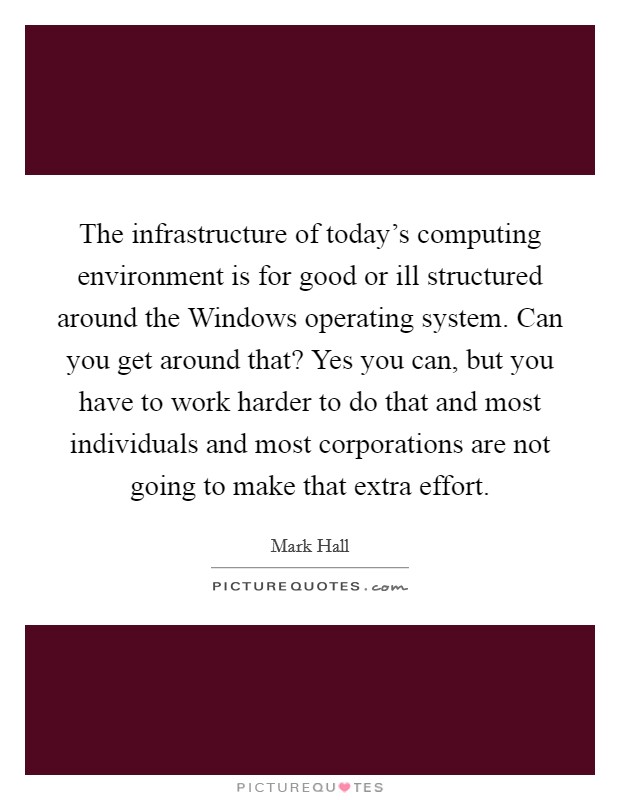 The infrastructure of today's computing environment is for good or ill structured around the Windows operating system. Can you get around that? Yes you can, but you have to work harder to do that and most individuals and most corporations are not going to make that extra effort Picture Quote #1