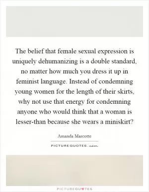 The belief that female sexual expression is uniquely dehumanizing is a double standard, no matter how much you dress it up in feminist language. Instead of condemning young women for the length of their skirts, why not use that energy for condemning anyone who would think that a woman is lesser-than because she wears a miniskirt? Picture Quote #1