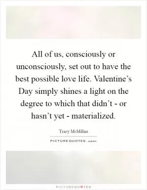 All of us, consciously or unconsciously, set out to have the best possible love life. Valentine’s Day simply shines a light on the degree to which that didn’t - or hasn’t yet - materialized Picture Quote #1