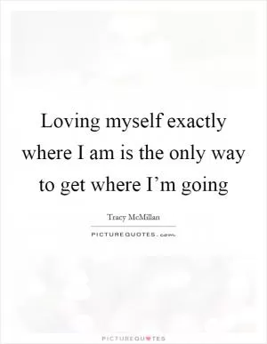 Loving myself exactly where I am is the only way to get where I’m going Picture Quote #1