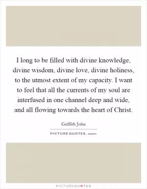 I long to be filled with divine knowledge, divine wisdom, divine love, divine holiness, to the utmost extent of my capacity. I want to feel that all the currents of my soul are interfused in one channel deep and wide, and all flowing towards the heart of Christ Picture Quote #1