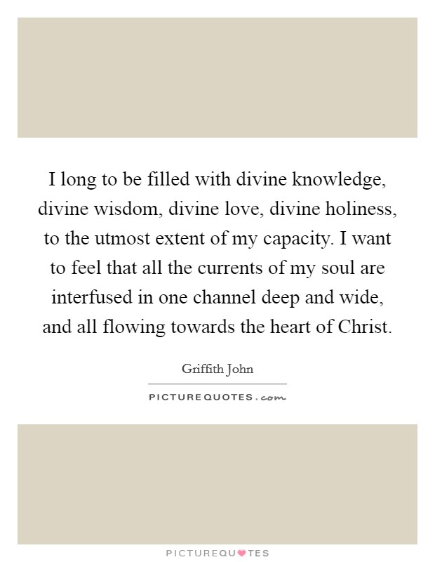 I long to be filled with divine knowledge, divine wisdom, divine love, divine holiness, to the utmost extent of my capacity. I want to feel that all the currents of my soul are interfused in one channel deep and wide, and all flowing towards the heart of Christ Picture Quote #1