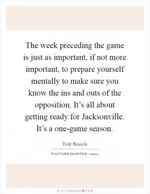 The week preceding the game is just as important, if not more important, to prepare yourself mentally to make sure you know the ins and outs of the opposition. It’s all about getting ready for Jacksonville. It’s a one-game season Picture Quote #1