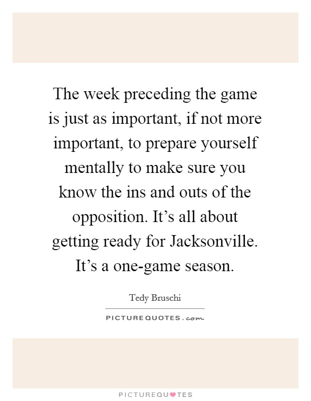 The week preceding the game is just as important, if not more important, to prepare yourself mentally to make sure you know the ins and outs of the opposition. It's all about getting ready for Jacksonville. It's a one-game season Picture Quote #1
