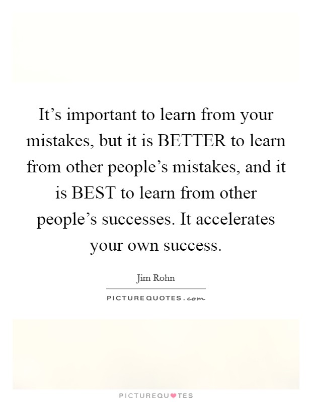 It's important to learn from your mistakes, but it is BETTER to learn from other people's mistakes, and it is BEST to learn from other people's successes. It accelerates your own success Picture Quote #1
