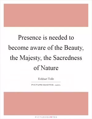 Presence is needed to become aware of the Beauty, the Majesty, the Sacredness of Nature Picture Quote #1