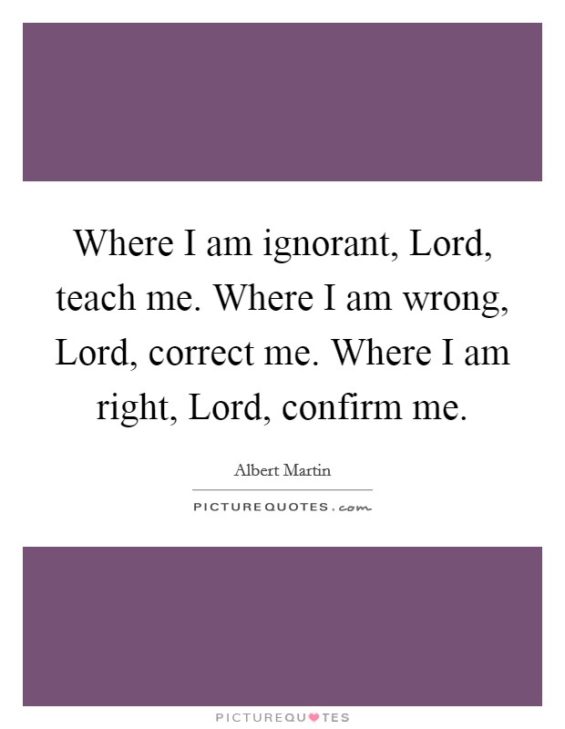 Where I am ignorant, Lord, teach me. Where I am wrong, Lord, correct me. Where I am right, Lord, confirm me Picture Quote #1