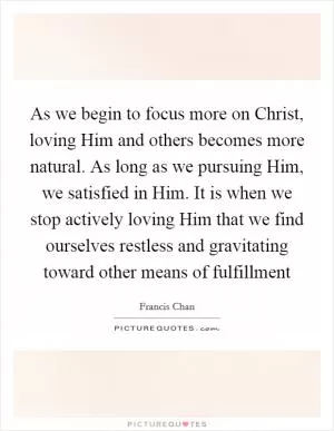 As we begin to focus more on Christ, loving Him and others becomes more natural. As long as we pursuing Him, we satisfied in Him. It is when we stop actively loving Him that we find ourselves restless and gravitating toward other means of fulfillment Picture Quote #1