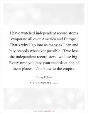 I have watched independent record stores evaporate all over America and Europe. That’s why I go into as many as I can and buy records whenever possible. If we lose the independent record store, we lose big. Every time you buy your records at one of these places, it’s a blow to the empire Picture Quote #1