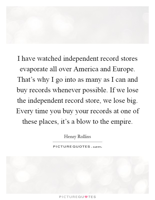 I have watched independent record stores evaporate all over America and Europe. That's why I go into as many as I can and buy records whenever possible. If we lose the independent record store, we lose big. Every time you buy your records at one of these places, it's a blow to the empire Picture Quote #1