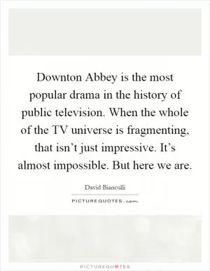 Downton Abbey is the most popular drama in the history of public television. When the whole of the TV universe is fragmenting, that isn’t just impressive. It’s almost impossible. But here we are Picture Quote #1
