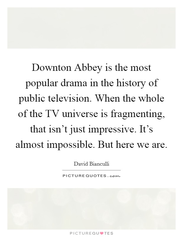 Downton Abbey is the most popular drama in the history of public television. When the whole of the TV universe is fragmenting, that isn't just impressive. It's almost impossible. But here we are Picture Quote #1