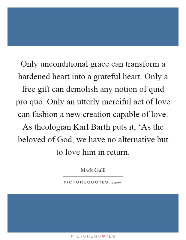 Only unconditional grace can transform a hardened heart into a grateful heart. Only a free gift can demolish any notion of quid pro quo. Only an utterly merciful act of love can fashion a new creation capable of love. As theologian Karl Barth puts it, ‘As the beloved of God, we have no alternative but to love him in return Picture Quote #1
