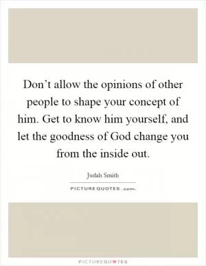 Don’t allow the opinions of other people to shape your concept of him. Get to know him yourself, and let the goodness of God change you from the inside out Picture Quote #1