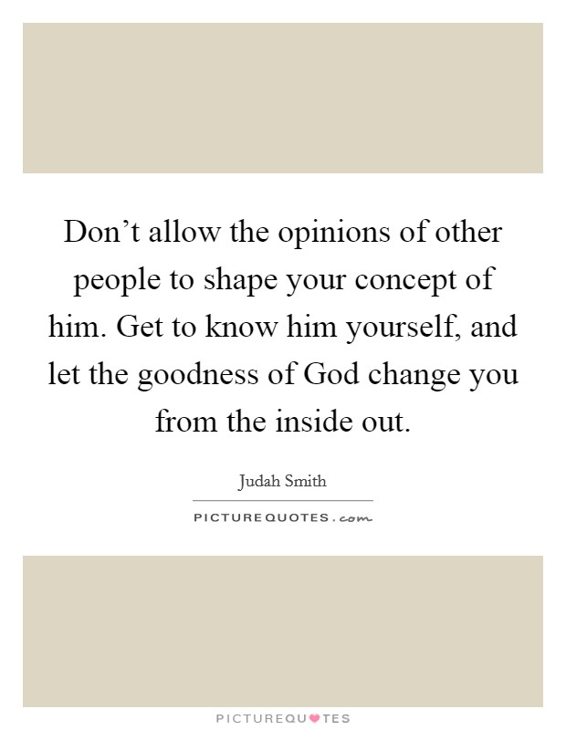 Don't allow the opinions of other people to shape your concept of him. Get to know him yourself, and let the goodness of God change you from the inside out Picture Quote #1
