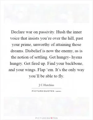 Declare war on passivity. Hush the inner voice that insists you’re over the hill, past your prime, unworthy of attaining those dreams. Disbelief is now the enemy, as is the notion of settling. Get hungry- hyena hungry. Get fired up. Find your backbone, and your wings. Flap ‘em. It’s the only way you’ll be able to fly Picture Quote #1