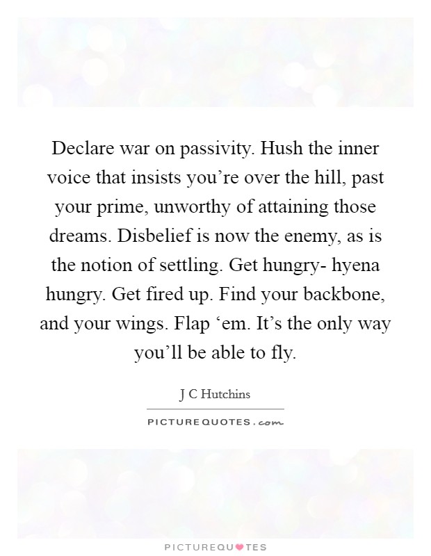 Declare war on passivity. Hush the inner voice that insists you're over the hill, past your prime, unworthy of attaining those dreams. Disbelief is now the enemy, as is the notion of settling. Get hungry- hyena hungry. Get fired up. Find your backbone, and your wings. Flap ‘em. It's the only way you'll be able to fly Picture Quote #1