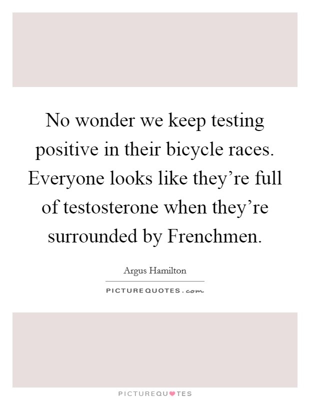 No wonder we keep testing positive in their bicycle races. Everyone looks like they're full of testosterone when they're surrounded by Frenchmen Picture Quote #1
