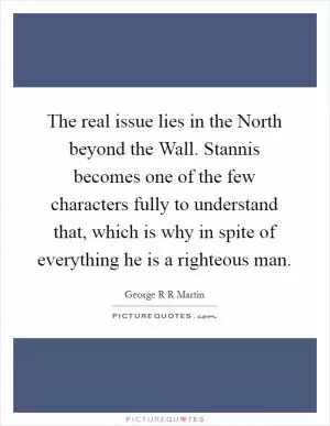 The real issue lies in the North beyond the Wall. Stannis becomes one of the few characters fully to understand that, which is why in spite of everything he is a righteous man Picture Quote #1