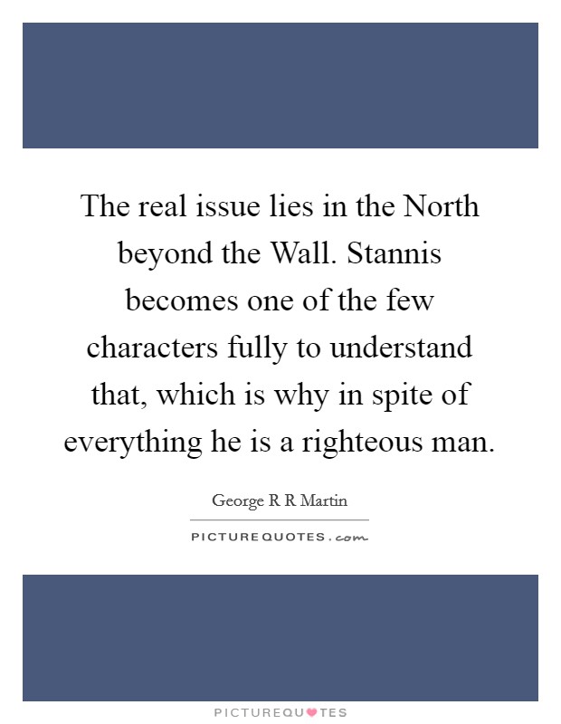 The real issue lies in the North beyond the Wall. Stannis becomes one of the few characters fully to understand that, which is why in spite of everything he is a righteous man Picture Quote #1