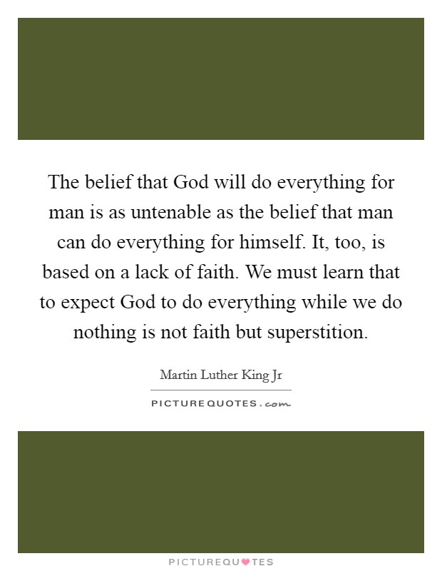 The belief that God will do everything for man is as untenable as the belief that man can do everything for himself. It, too, is based on a lack of faith. We must learn that to expect God to do everything while we do nothing is not faith but superstition Picture Quote #1