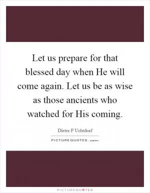 Let us prepare for that blessed day when He will come again. Let us be as wise as those ancients who watched for His coming Picture Quote #1