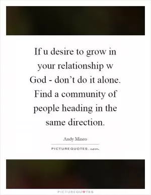 If u desire to grow in your relationship w God - don’t do it alone. Find a community of people heading in the same direction Picture Quote #1