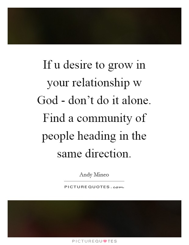 If u desire to grow in your relationship w God - don't do it alone. Find a community of people heading in the same direction Picture Quote #1