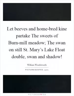 Let beeves and home-bred kine partake The sweets of Burn-mill meadow; The swan on still St. Mary’s Lake Float double, swan and shadow! Picture Quote #1