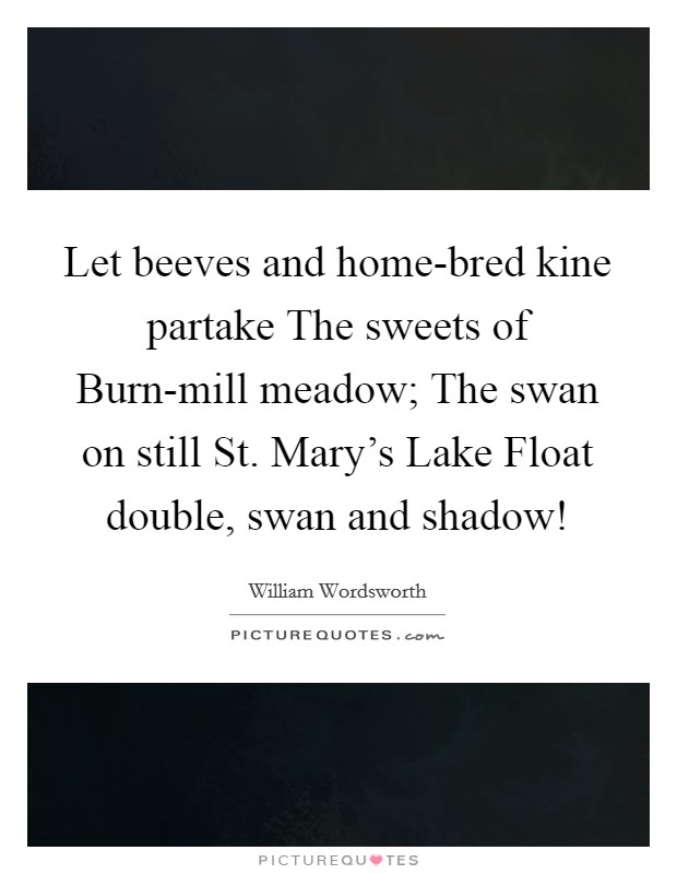 Let beeves and home-bred kine partake The sweets of Burn-mill meadow; The swan on still St. Mary's Lake Float double, swan and shadow! Picture Quote #1