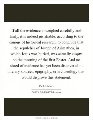 If all the evidence is weighed carefully and fairly, it is indeed justifiable, according to the canons of historical research, to conclude that the sepulcher of Joseph of Arimathea, in which Jesus was buried, was actually empty on the morning of the first Easter. And no shred of evidence has yet been discovered in literary sources, epigraphy, or archaeology that would disprove this statement Picture Quote #1