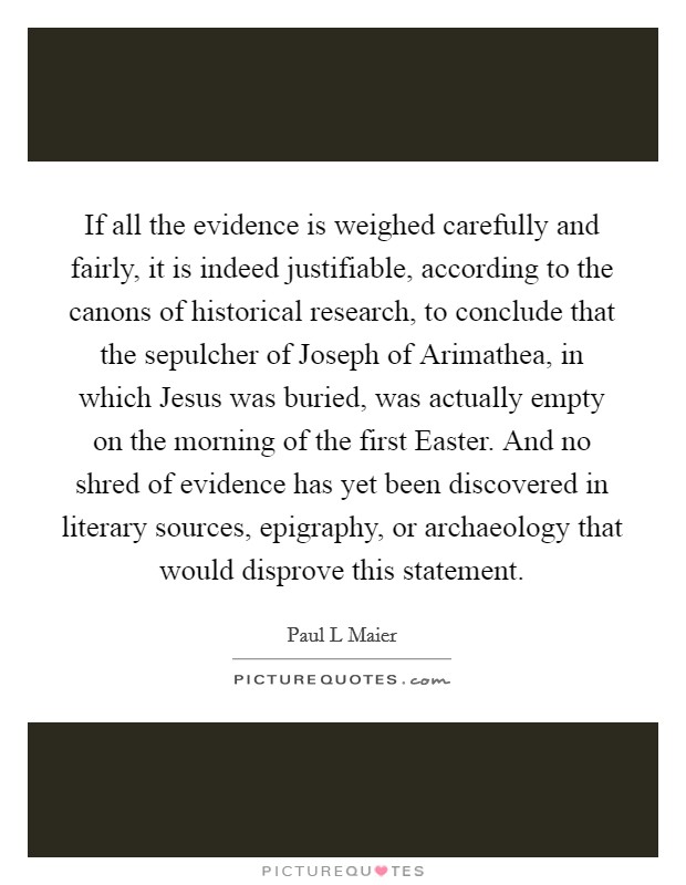 If all the evidence is weighed carefully and fairly, it is indeed justifiable, according to the canons of historical research, to conclude that the sepulcher of Joseph of Arimathea, in which Jesus was buried, was actually empty on the morning of the first Easter. And no shred of evidence has yet been discovered in literary sources, epigraphy, or archaeology that would disprove this statement Picture Quote #1