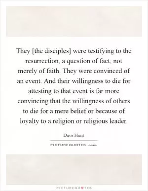 They [the disciples] were testifying to the resurrection, a question of fact, not merely of faith. They were convinced of an event. And their willingness to die for attesting to that event is far more convincing that the willingness of others to die for a mere belief or because of loyalty to a religion or religious leader Picture Quote #1