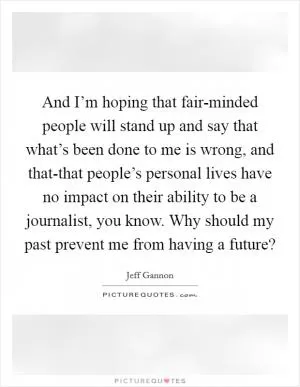 And I’m hoping that fair-minded people will stand up and say that what’s been done to me is wrong, and that-that people’s personal lives have no impact on their ability to be a journalist, you know. Why should my past prevent me from having a future? Picture Quote #1