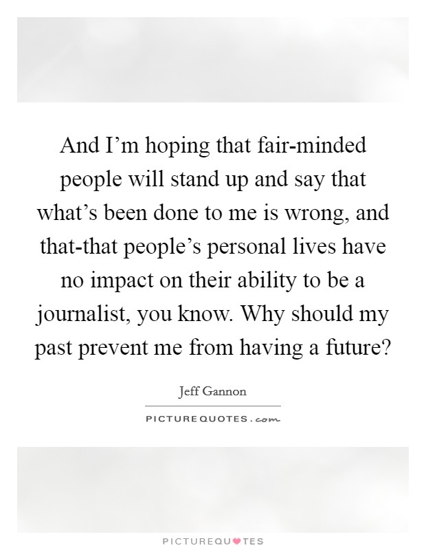 And I'm hoping that fair-minded people will stand up and say that what's been done to me is wrong, and that-that people's personal lives have no impact on their ability to be a journalist, you know. Why should my past prevent me from having a future? Picture Quote #1