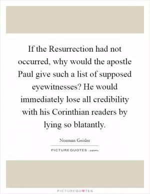 If the Resurrection had not occurred, why would the apostle Paul give such a list of supposed eyewitnesses? He would immediately lose all credibility with his Corinthian readers by lying so blatantly Picture Quote #1
