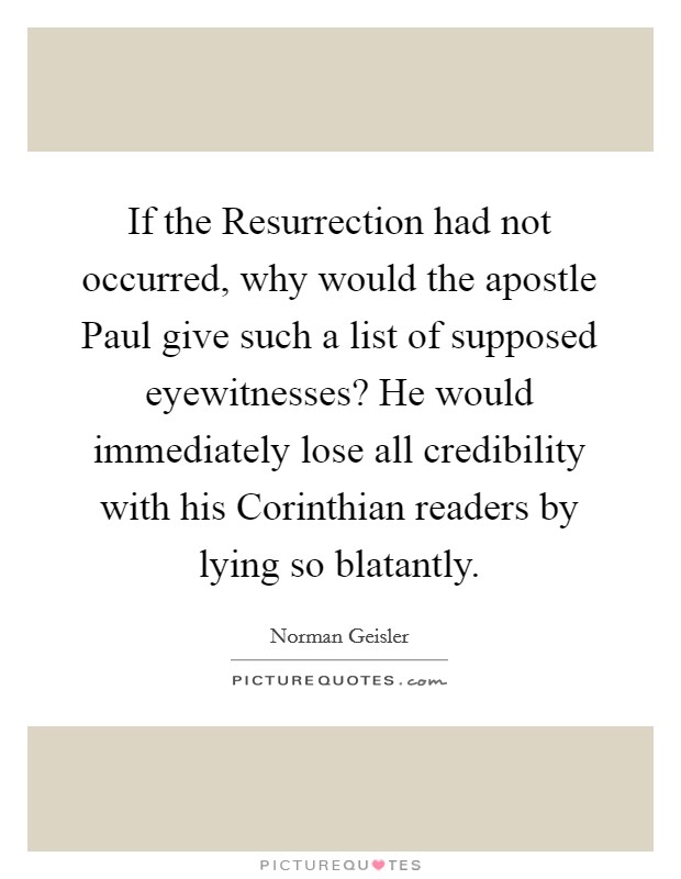 If the Resurrection had not occurred, why would the apostle Paul give such a list of supposed eyewitnesses? He would immediately lose all credibility with his Corinthian readers by lying so blatantly Picture Quote #1