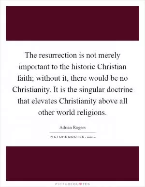 The resurrection is not merely important to the historic Christian faith; without it, there would be no Christianity. It is the singular doctrine that elevates Christianity above all other world religions Picture Quote #1