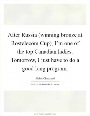 After Russia (winning bronze at Rostelecom Cup), I’m one of the top Canadian ladies. Tomorrow, I just have to do a good long program Picture Quote #1