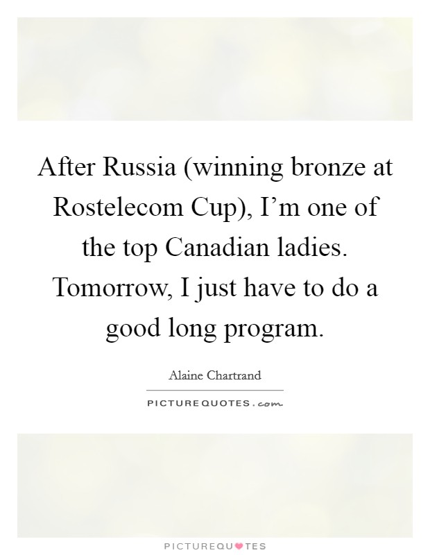 After Russia (winning bronze at Rostelecom Cup), I'm one of the top Canadian ladies. Tomorrow, I just have to do a good long program Picture Quote #1