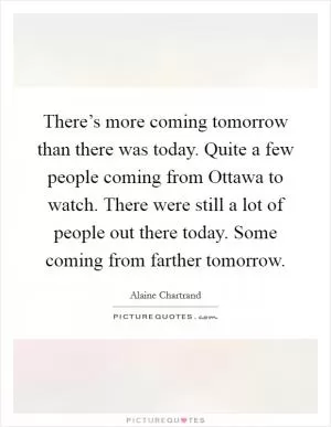 There’s more coming tomorrow than there was today. Quite a few people coming from Ottawa to watch. There were still a lot of people out there today. Some coming from farther tomorrow Picture Quote #1