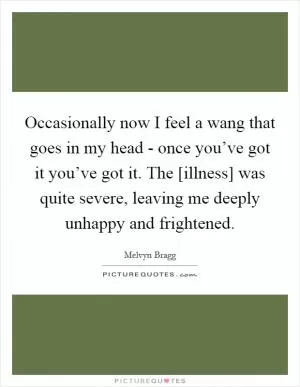 Occasionally now I feel a wang that goes in my head - once you’ve got it you’ve got it. The [illness] was quite severe, leaving me deeply unhappy and frightened Picture Quote #1