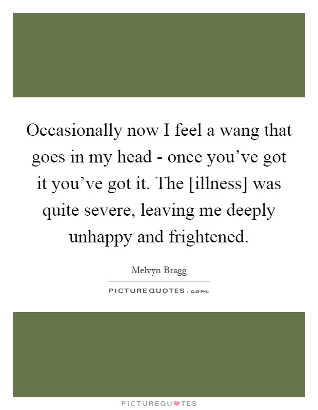 Occasionally now I feel a wang that goes in my head - once you've got it you've got it. The [illness] was quite severe, leaving me deeply unhappy and frightened Picture Quote #1