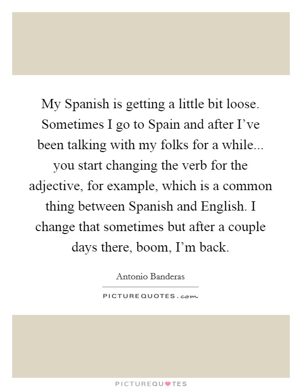 My Spanish is getting a little bit loose. Sometimes I go to Spain and after I've been talking with my folks for a while... you start changing the verb for the adjective, for example, which is a common thing between Spanish and English. I change that sometimes but after a couple days there, boom, I'm back Picture Quote #1