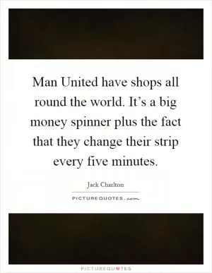 Man United have shops all round the world. It’s a big money spinner plus the fact that they change their strip every five minutes Picture Quote #1