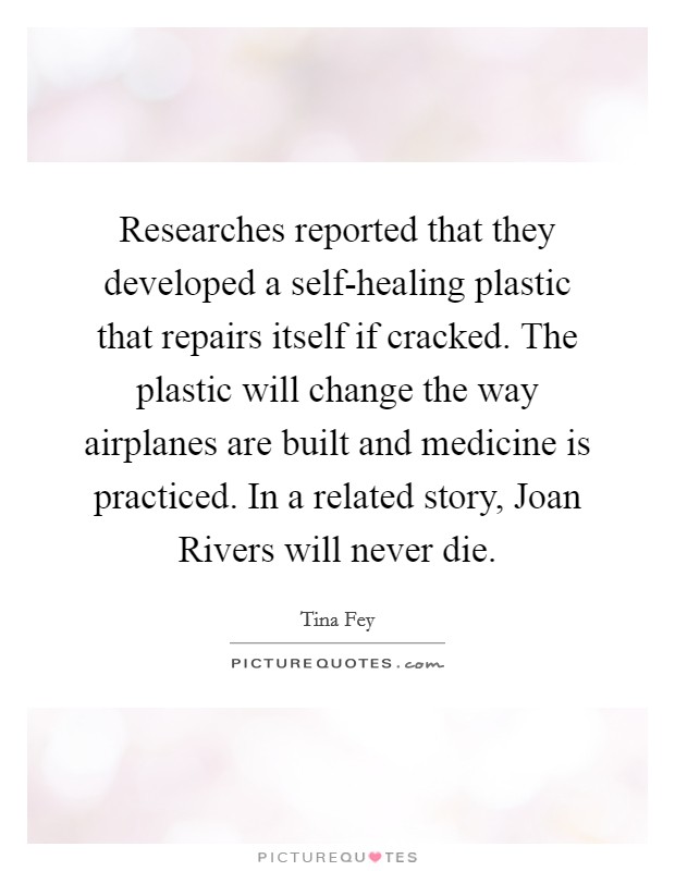 Researches reported that they developed a self-healing plastic that repairs itself if cracked. The plastic will change the way airplanes are built and medicine is practiced. In a related story, Joan Rivers will never die Picture Quote #1