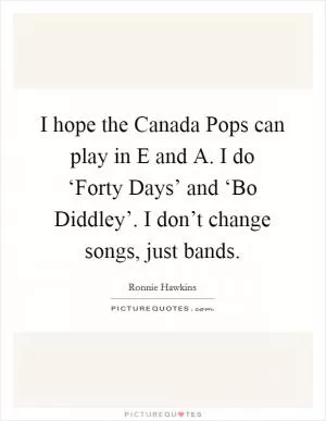 I hope the Canada Pops can play in E and A. I do ‘Forty Days’ and ‘Bo Diddley’. I don’t change songs, just bands Picture Quote #1