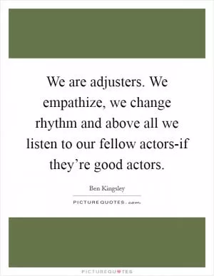 We are adjusters. We empathize, we change rhythm and above all we listen to our fellow actors-if they’re good actors Picture Quote #1