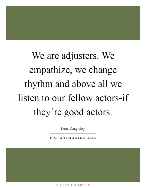 We are adjusters. We empathize, we change rhythm and above all we listen to our fellow actors-if they're good actors Picture Quote #1