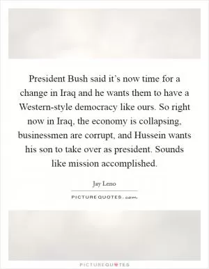 President Bush said it’s now time for a change in Iraq and he wants them to have a Western-style democracy like ours. So right now in Iraq, the economy is collapsing, businessmen are corrupt, and Hussein wants his son to take over as president. Sounds like mission accomplished Picture Quote #1